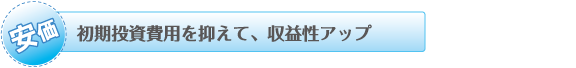 初期投資費用を抑えて、収益性アップ