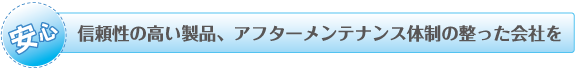 信頼性の高い製品、アフターメンテナンス体制の整った会社を